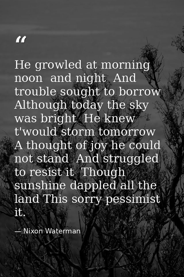 He growled at morning  noon  and night  And trouble sought to borrow  Although today the sky was bright  He knew t'would — Nixon Waterman