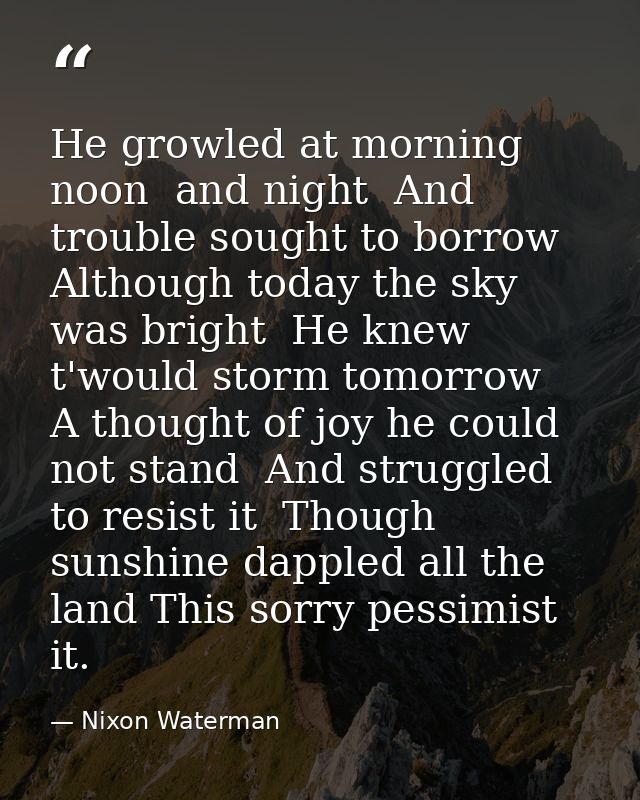 He growled at morning  noon  and night  And trouble sought to borrow  Although today the sky was bright  He knew t'would — Nixon Waterman