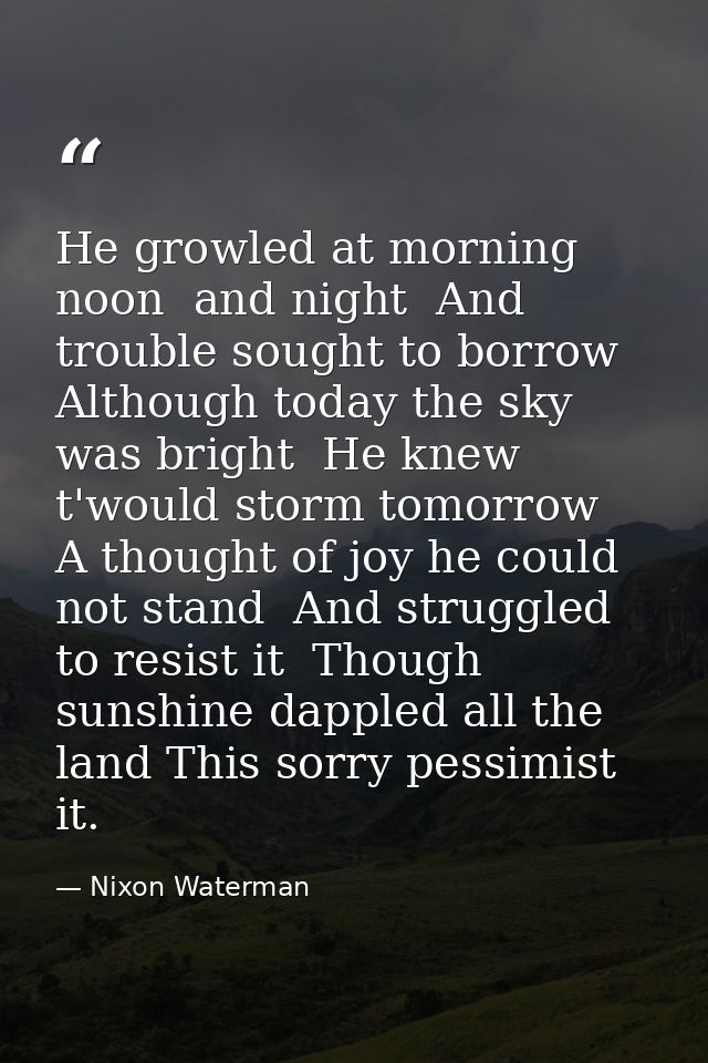 He growled at morning  noon  and night  And trouble sought to borrow  Although today the sky was bright  He knew t'would — Nixon Waterman