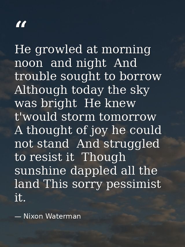 He growled at morning  noon  and night  And trouble sought to borrow  Although today the sky was bright  He knew t'would — Nixon Waterman