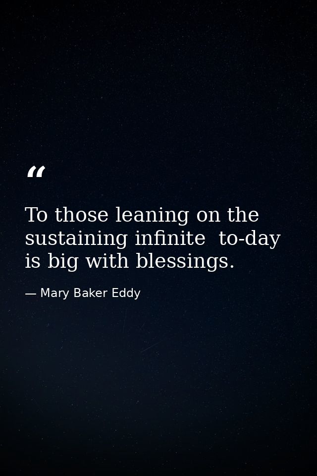 To those leaning on the sustaining infinite  to-day is big with blessings. — Mary Baker Eddy