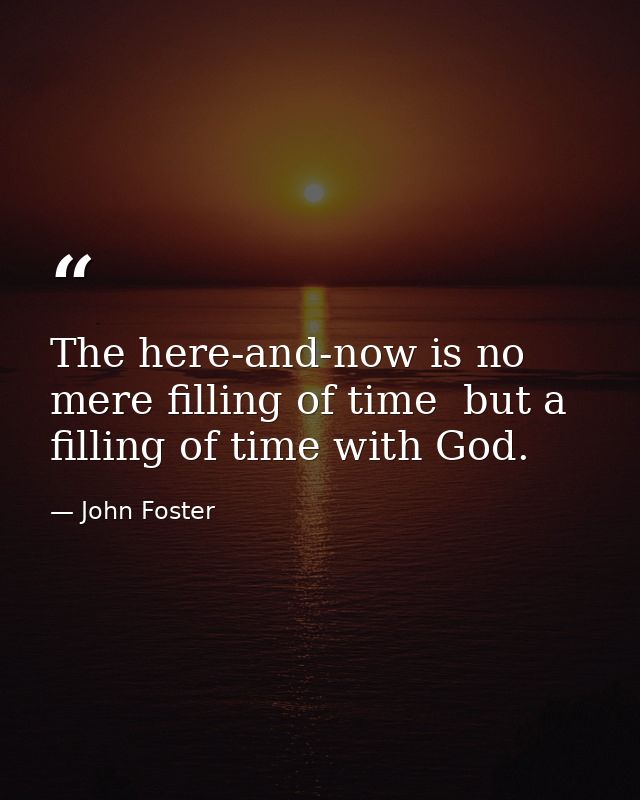 The here-and-now is no mere filling of time  but a filling of time with God. — John Foster