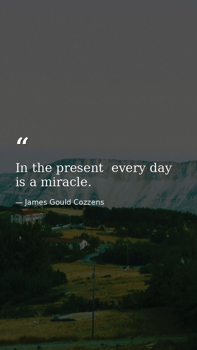 In the present  every day is a miracle. — James Gould Cozzens