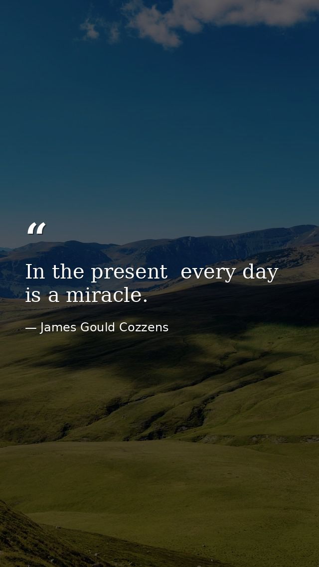 In the present  every day is a miracle. — James Gould Cozzens