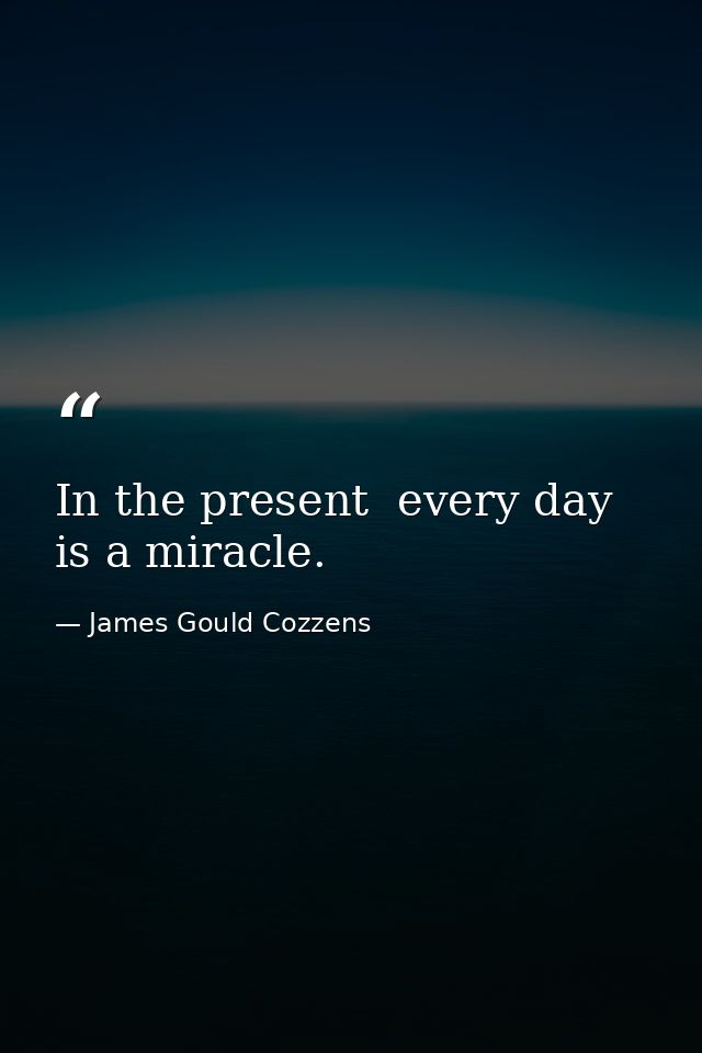 In the present  every day is a miracle. — James Gould Cozzens