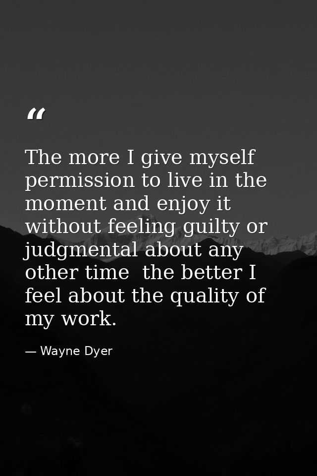 The more I give myself permission to live in the moment and enjoy it without feeling guilty or judgmental about any othe — Wayne Dyer