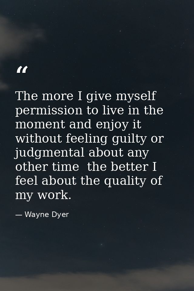 The more I give myself permission to live in the moment and enjoy it without feeling guilty or judgmental about any othe — Wayne Dyer