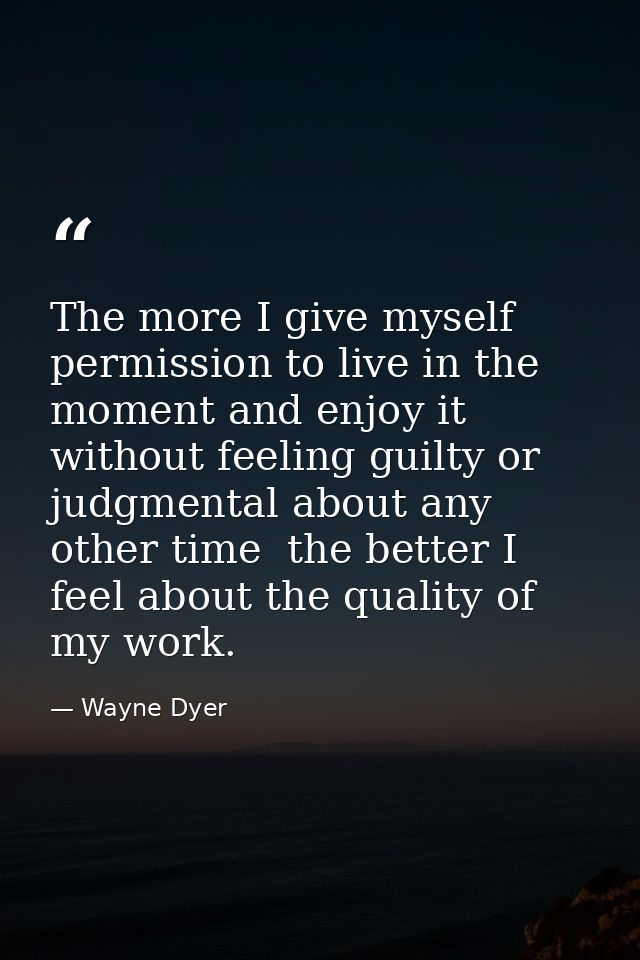 The more I give myself permission to live in the moment and enjoy it without feeling guilty or judgmental about any othe — Wayne Dyer