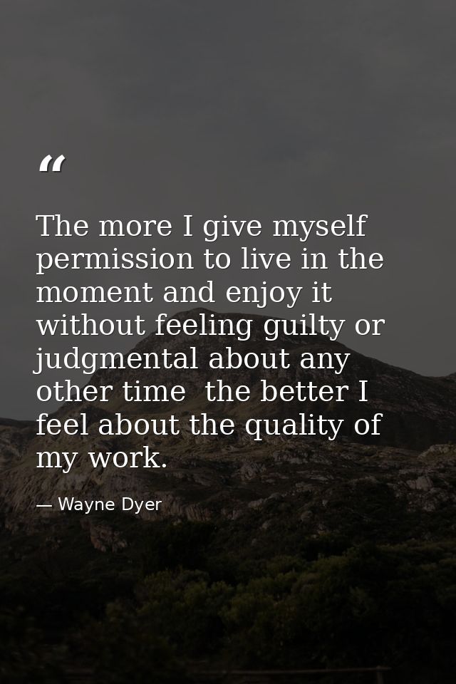 The more I give myself permission to live in the moment and enjoy it without feeling guilty or judgmental about any othe — Wayne Dyer
