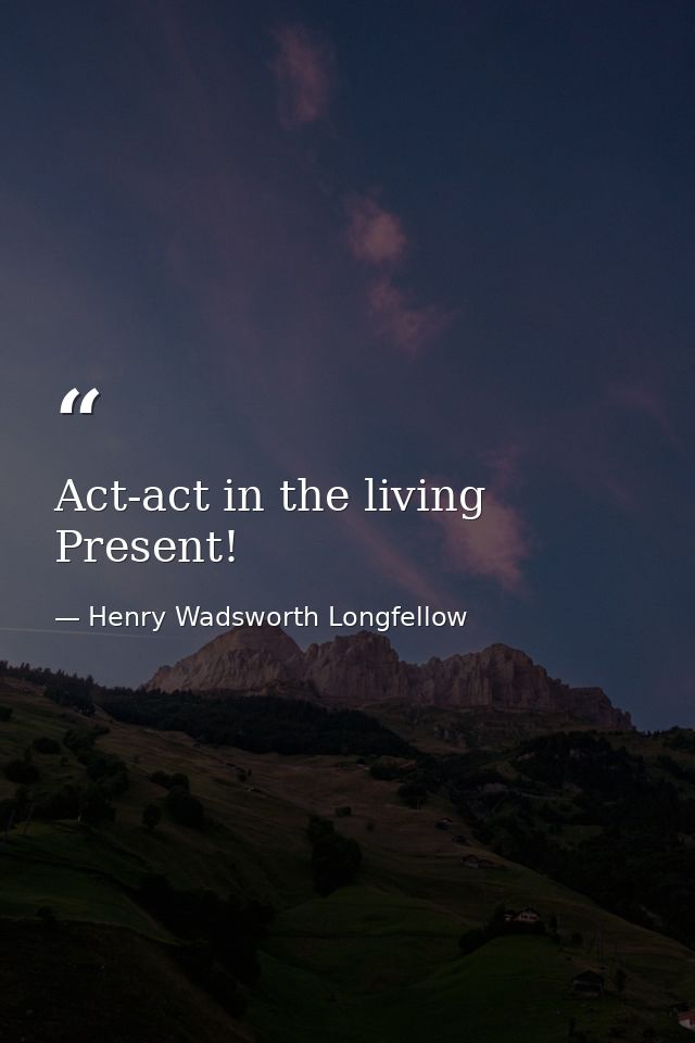 Act-act in the living Present! — Henry Wadsworth Longfellow