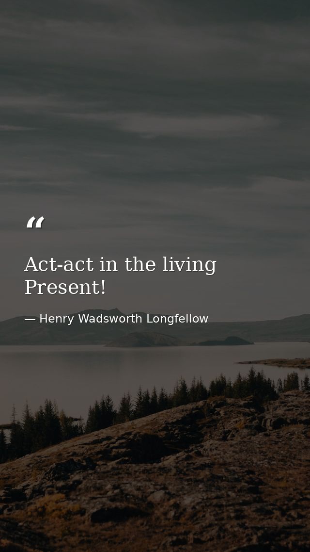 Act-act in the living Present! — Henry Wadsworth Longfellow