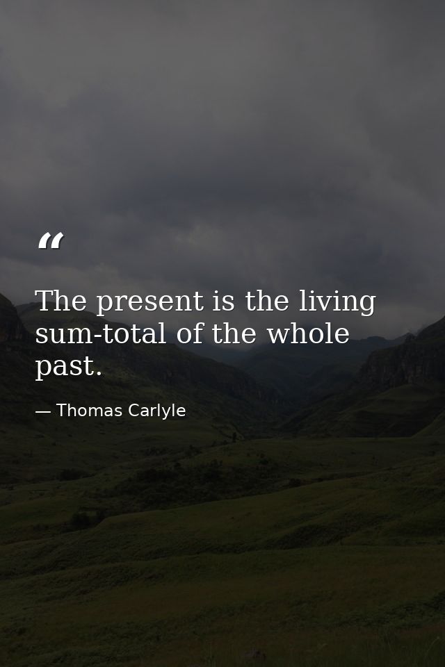 The present is the living sum-total of the whole past. — Thomas Carlyle