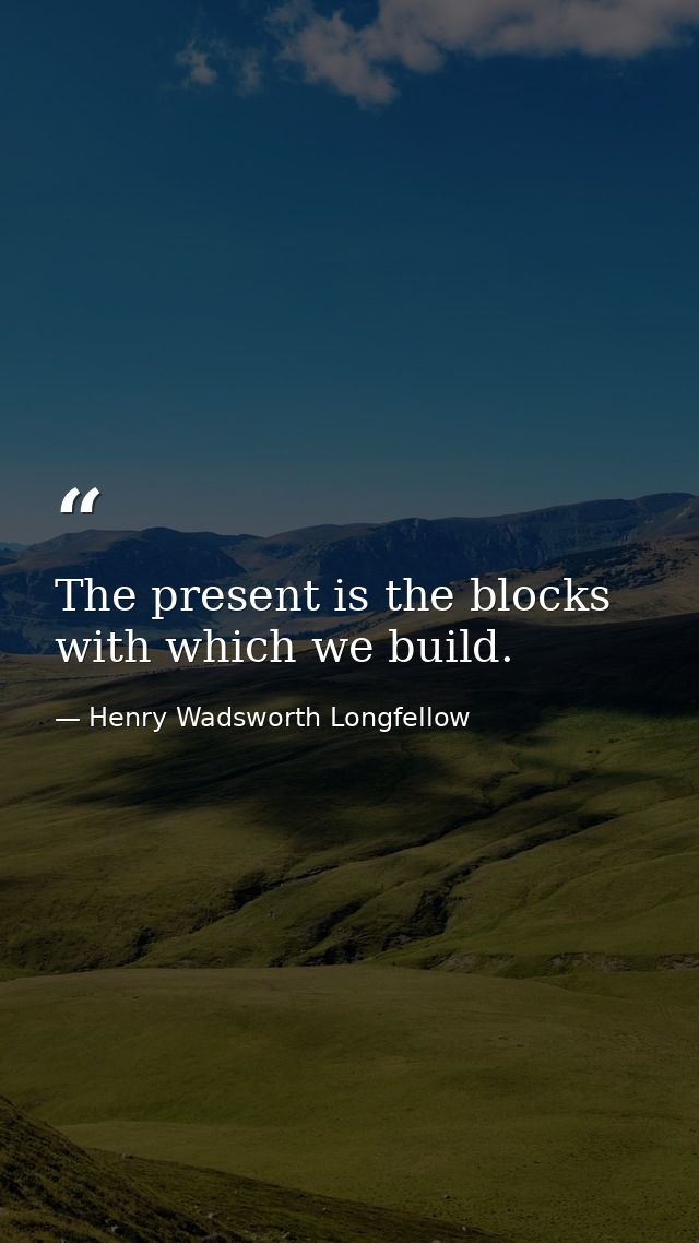 The present is the blocks with which we build. — Henry Wadsworth Longfellow