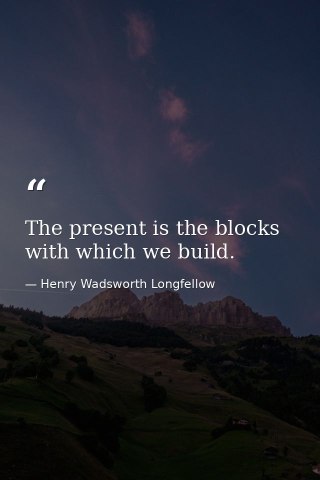 The present is the blocks with which we build. — Henry Wadsworth Longfellow