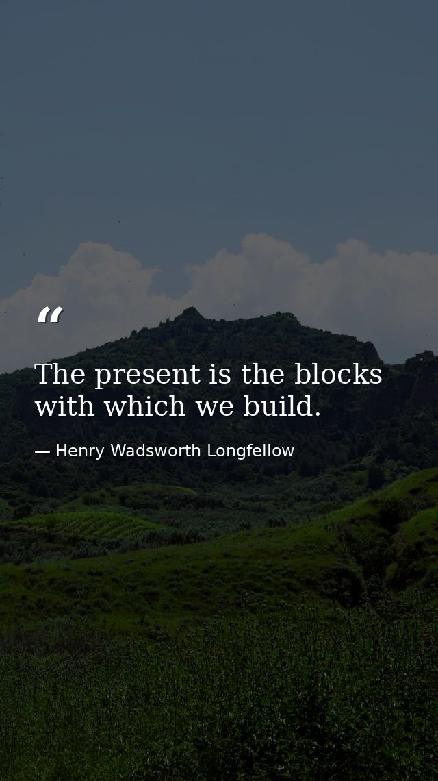 The present is the blocks with which we build. — Henry Wadsworth Longfellow