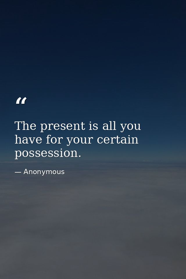 The present is all you have for your certain possession. — Anonymous