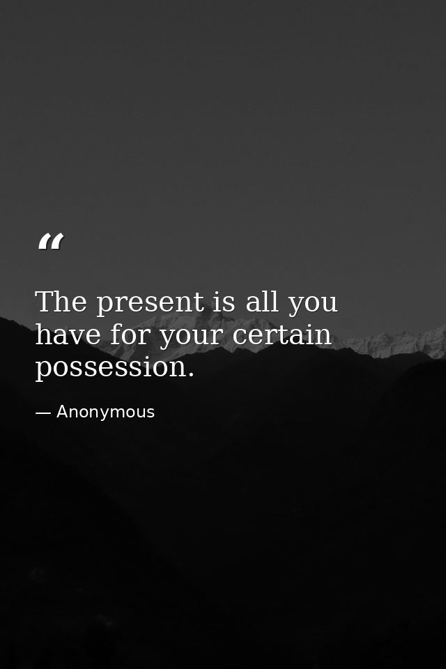 The present is all you have for your certain possession. — Anonymous