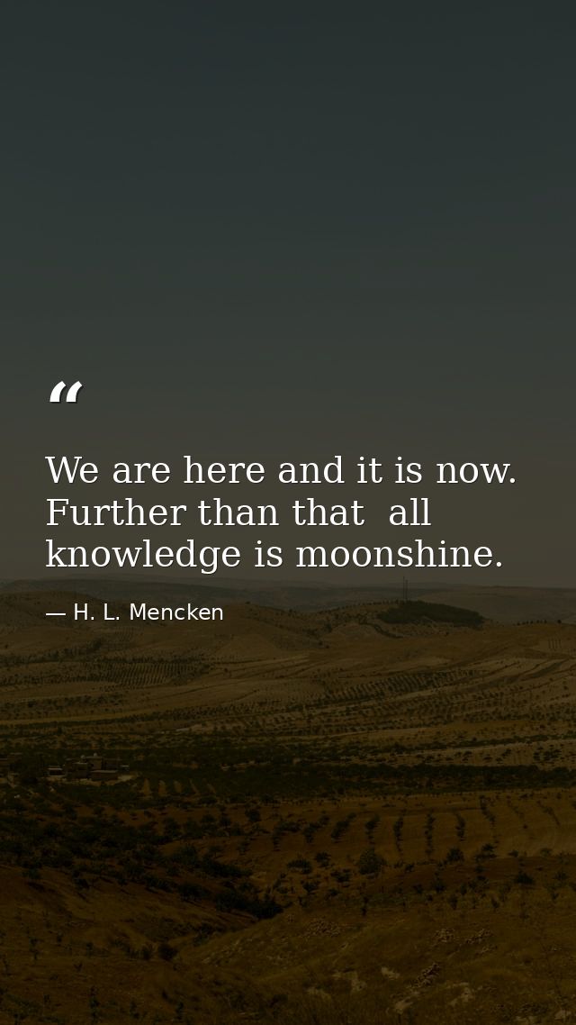 We are here and it is now. Further than that  all knowledge is moonshine. — H. L. Mencken