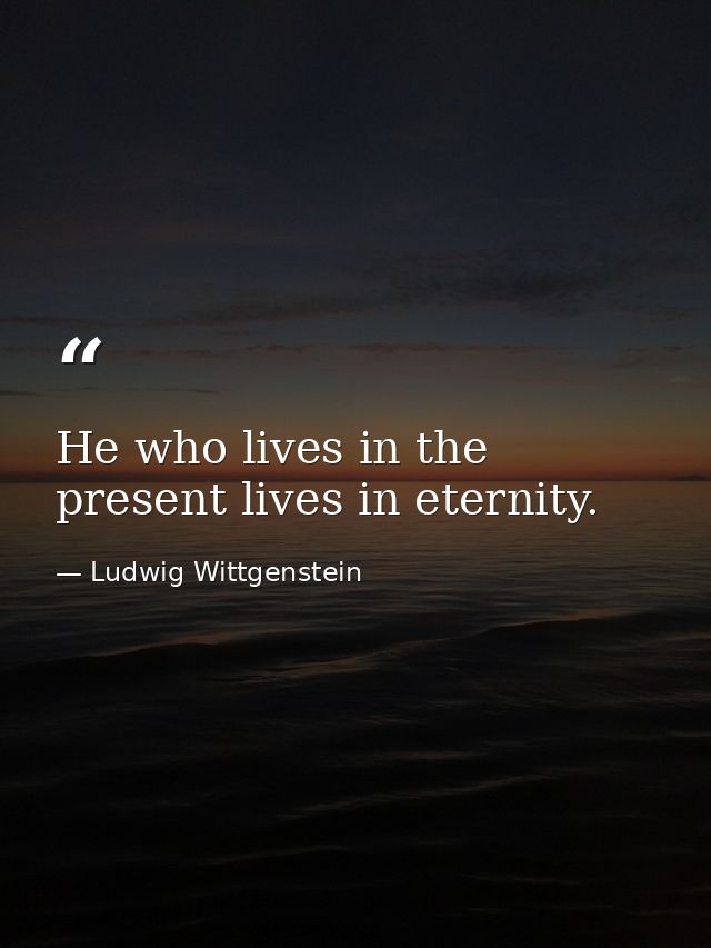 He who lives in the present lives in eternity. — Ludwig Wittgenstein