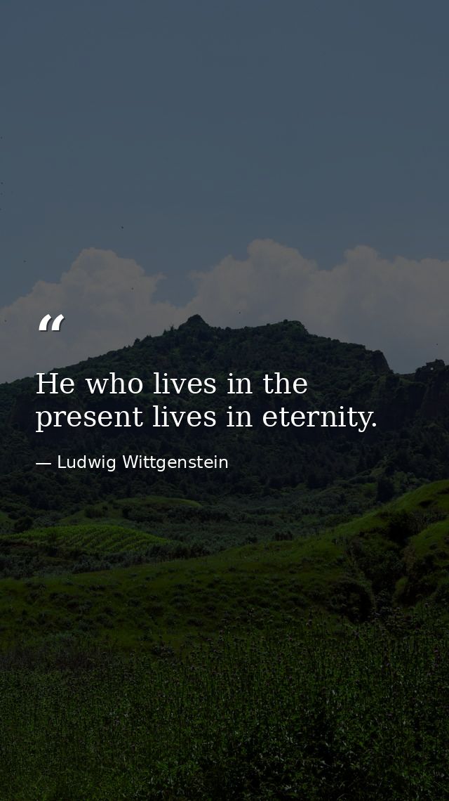 He who lives in the present lives in eternity. — Ludwig Wittgenstein