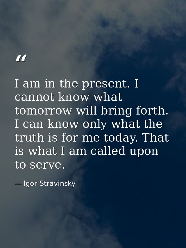 I am in the present. I cannot know what tomorrow will bring forth. I can know only what the truth is for me today. That  — Igor Stravinsky