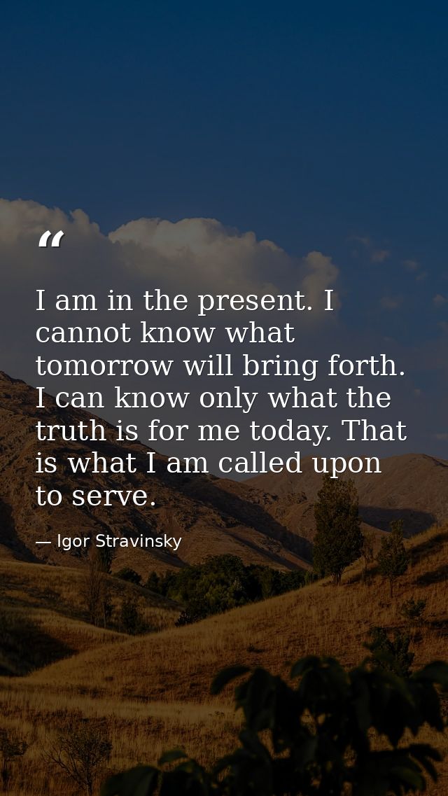 I am in the present. I cannot know what tomorrow will bring forth. I can know only what the truth is for me today. That  — Igor Stravinsky