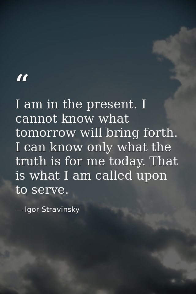 I am in the present. I cannot know what tomorrow will bring forth. I can know only what the truth is for me today. That  — Igor Stravinsky