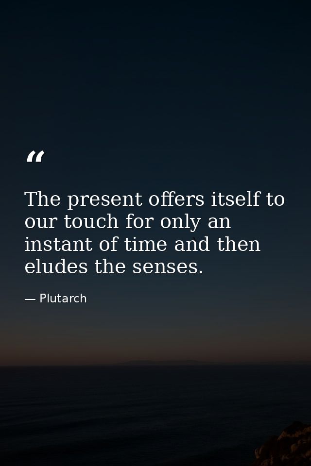 The present offers itself to our touch for only an instant of time and then eludes the senses. — Plutarch