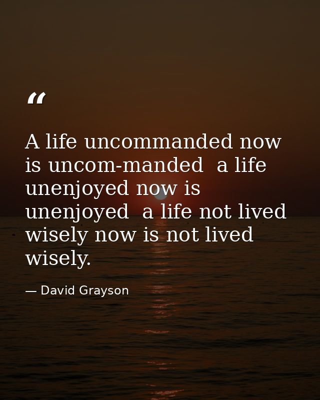 A life uncommanded now is uncom-manded  a life unenjoyed now is unenjoyed  a life not lived wisely now is not lived wise — David Grayson