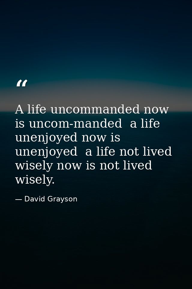 A life uncommanded now is uncom-manded  a life unenjoyed now is unenjoyed  a life not lived wisely now is not lived wise — David Grayson