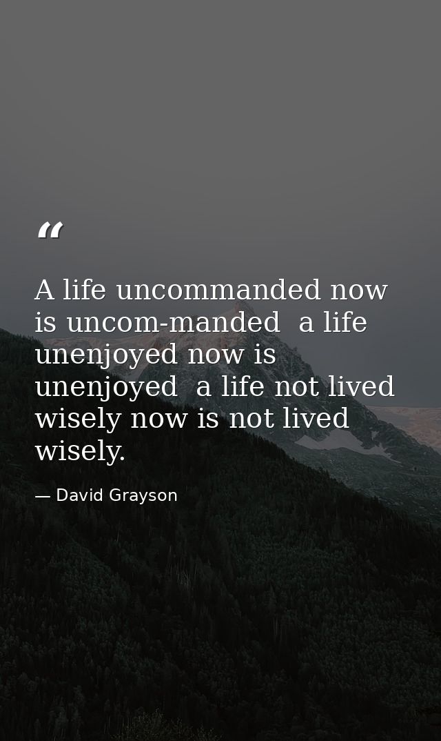 A life uncommanded now is uncom-manded  a life unenjoyed now is unenjoyed  a life not lived wisely now is not lived wise — David Grayson