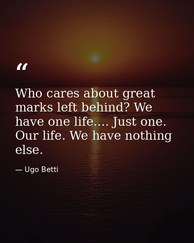 Who cares about great marks left behind? We have one life.... Just one. Our life. We have nothing else. — Ugo Betti