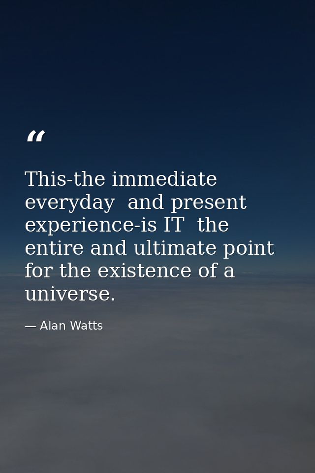This-the immediate  everyday  and present experience-is IT  the entire and ultimate point for the existence of a univers — Alan Watts