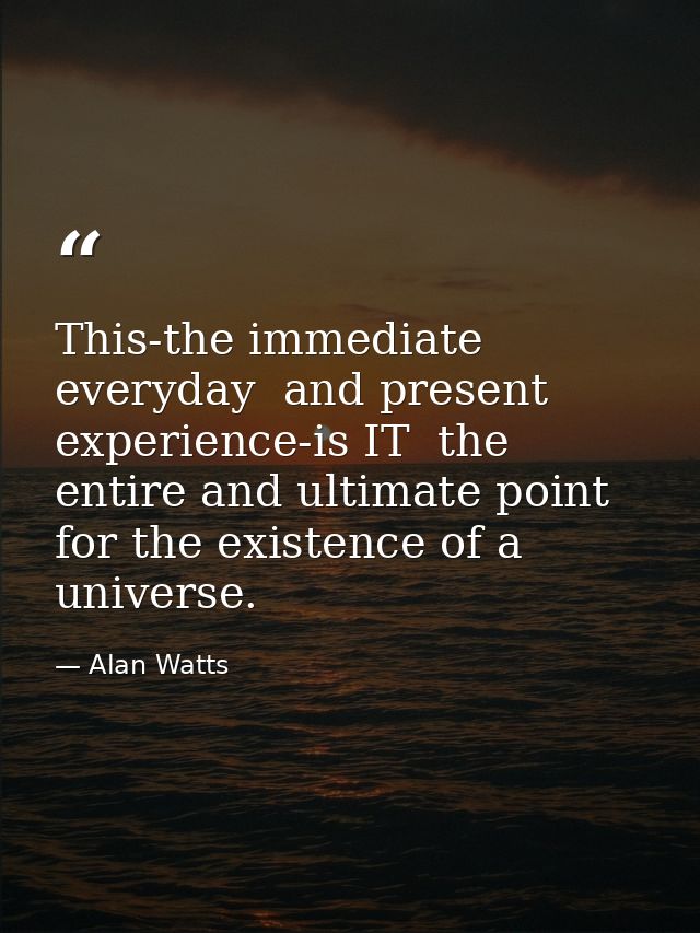 This-the immediate  everyday  and present experience-is IT  the entire and ultimate point for the existence of a univers — Alan Watts