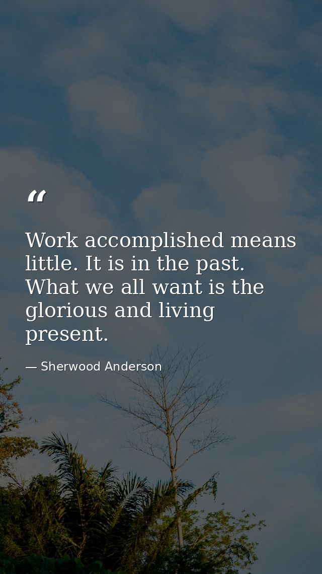 Work accomplished means little. It is in the past. What we all want is the glorious and living present. — Sherwood Anderson