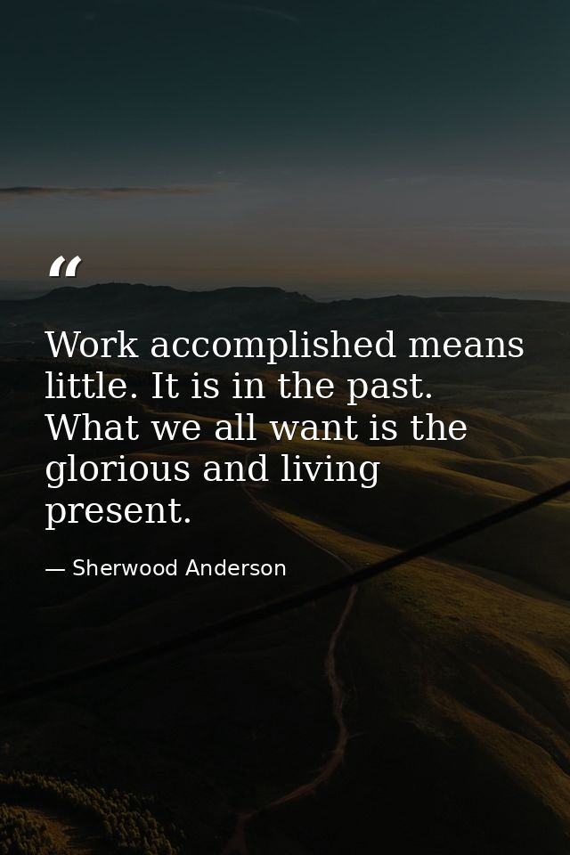 Work accomplished means little. It is in the past. What we all want is the glorious and living present. — Sherwood Anderson