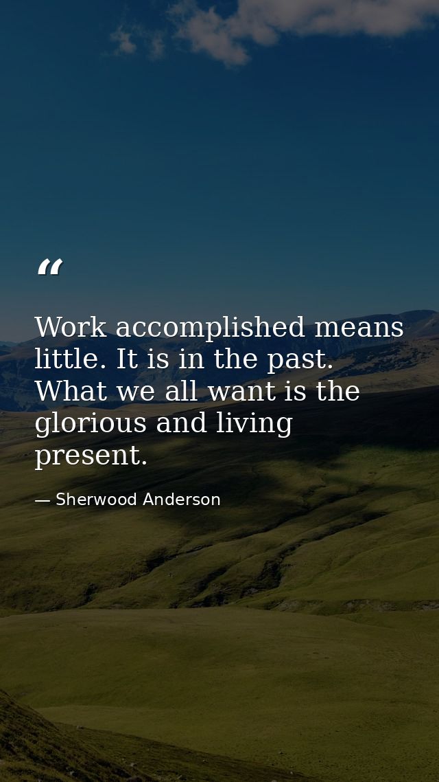 Work accomplished means little. It is in the past. What we all want is the glorious and living present. — Sherwood Anderson