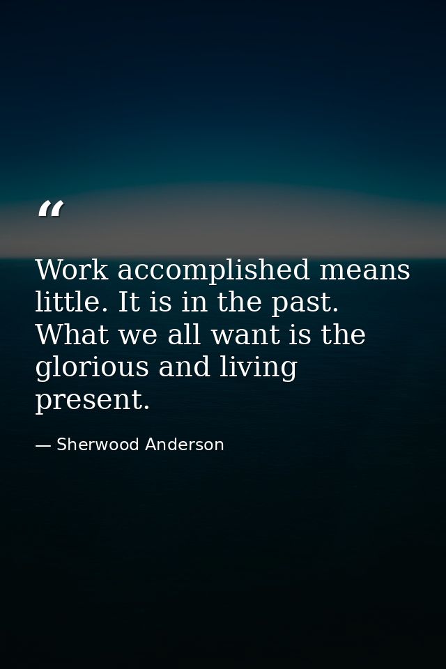 Work accomplished means little. It is in the past. What we all want is the glorious and living present. — Sherwood Anderson