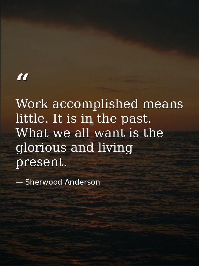 Work accomplished means little. It is in the past. What we all want is the glorious and living present. — Sherwood Anderson