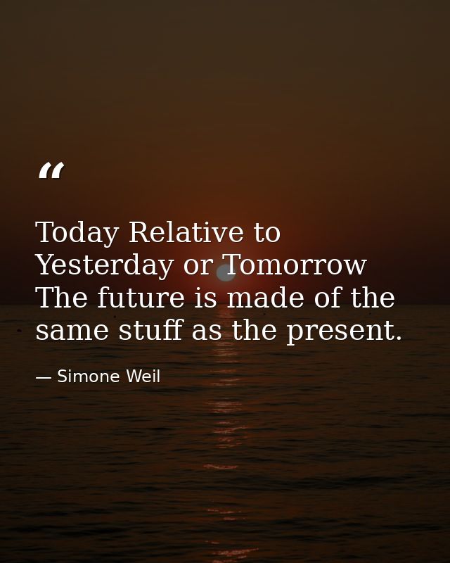 Today Relative to Yesterday or Tomorrow The future is made of the same stuff as the present. — Simone Weil