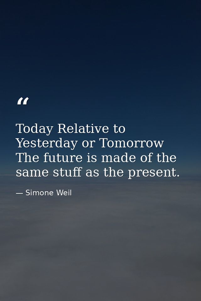 Today Relative to Yesterday or Tomorrow The future is made of the same stuff as the present. — Simone Weil