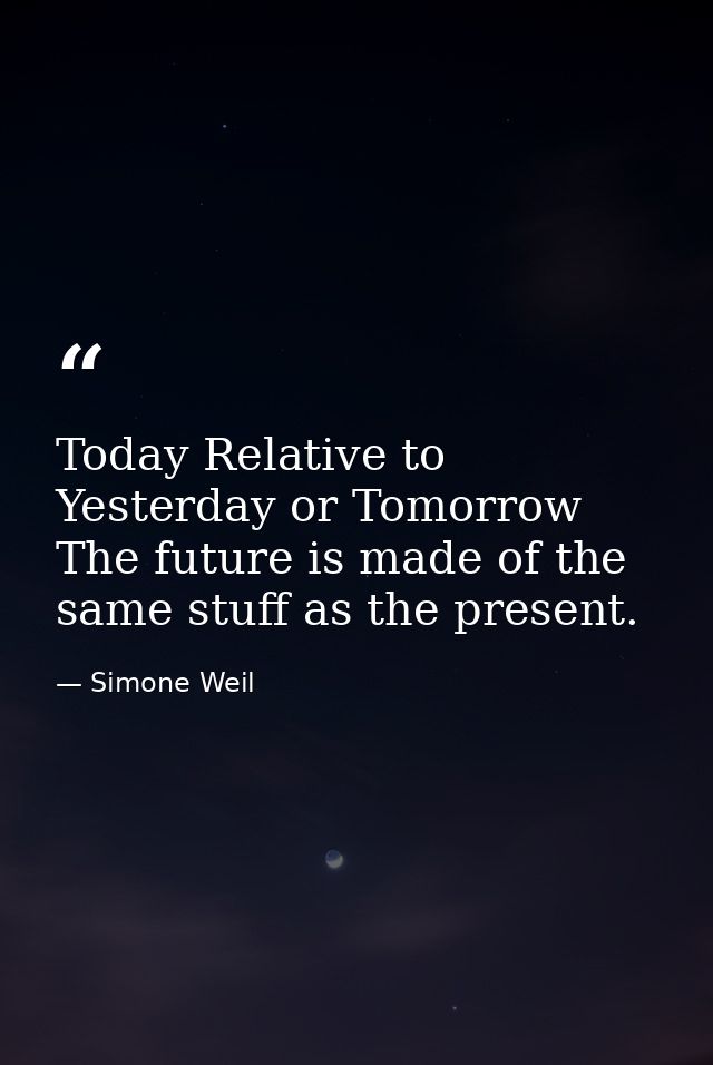 Today Relative to Yesterday or Tomorrow The future is made of the same stuff as the present. — Simone Weil