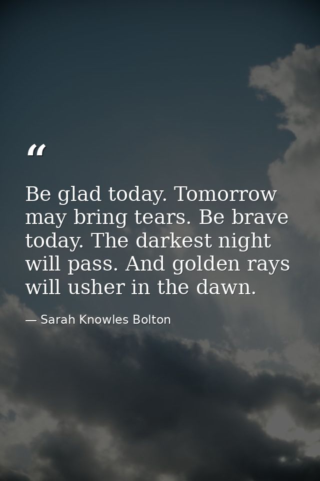 Be glad today. Tomorrow may bring tears. Be brave today. The darkest night will pass. And golden rays will usher in the  — Sarah Knowles Bolton