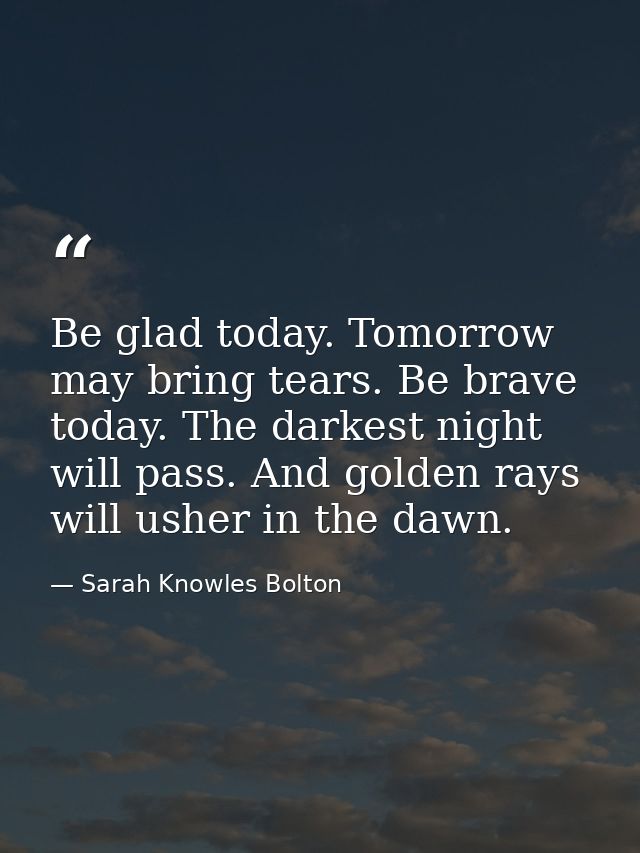 Be glad today. Tomorrow may bring tears. Be brave today. The darkest night will pass. And golden rays will usher in the  — Sarah Knowles Bolton