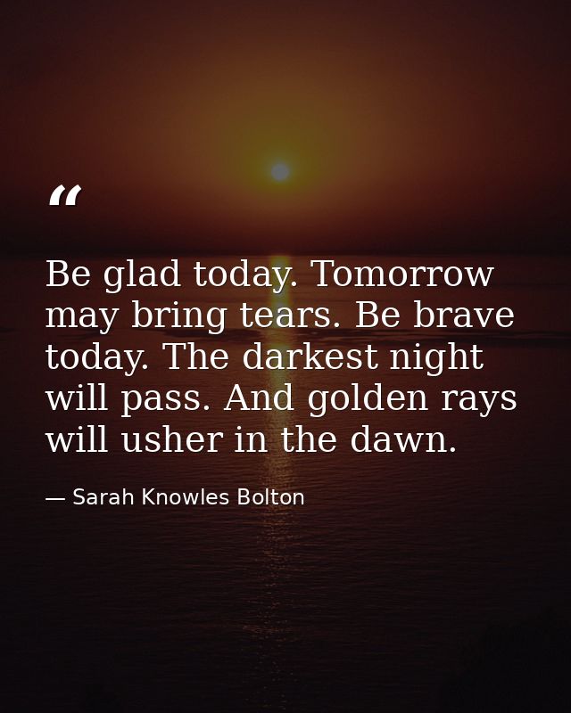 Be glad today. Tomorrow may bring tears. Be brave today. The darkest night will pass. And golden rays will usher in the  — Sarah Knowles Bolton