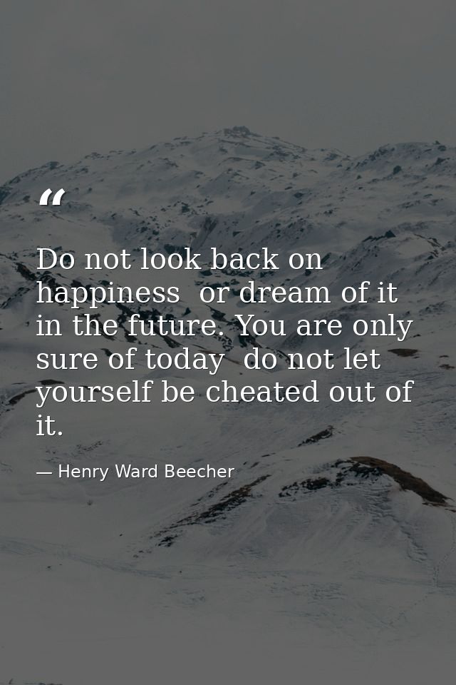 Do not look back on happiness  or dream of it in the future. You are only sure of today  do not let yourself be cheated  — Henry Ward Beecher
