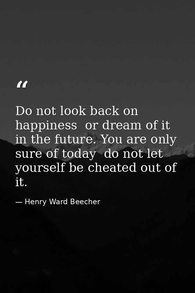 Do not look back on happiness  or dream of it in the future. You are only sure of today  do not let yourself be cheated  — Henry Ward Beecher