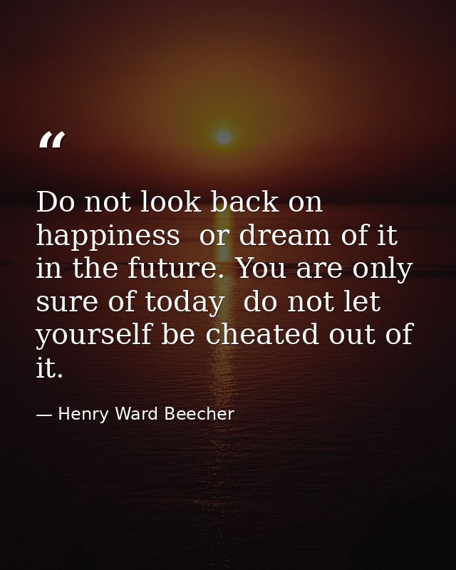 Do not look back on happiness  or dream of it in the future. You are only sure of today  do not let yourself be cheated  — Henry Ward Beecher