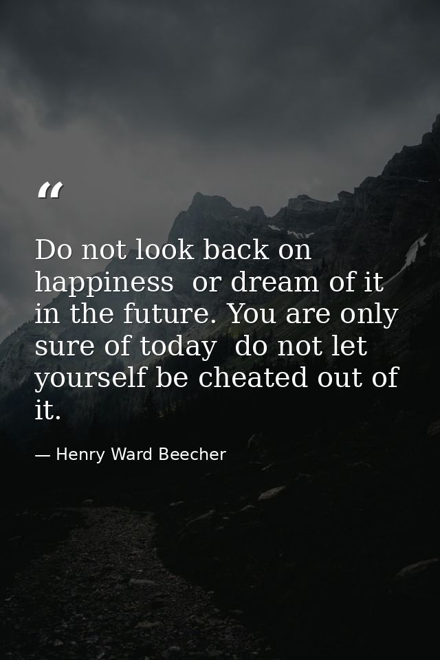 Do not look back on happiness  or dream of it in the future. You are only sure of today  do not let yourself be cheated  — Henry Ward Beecher