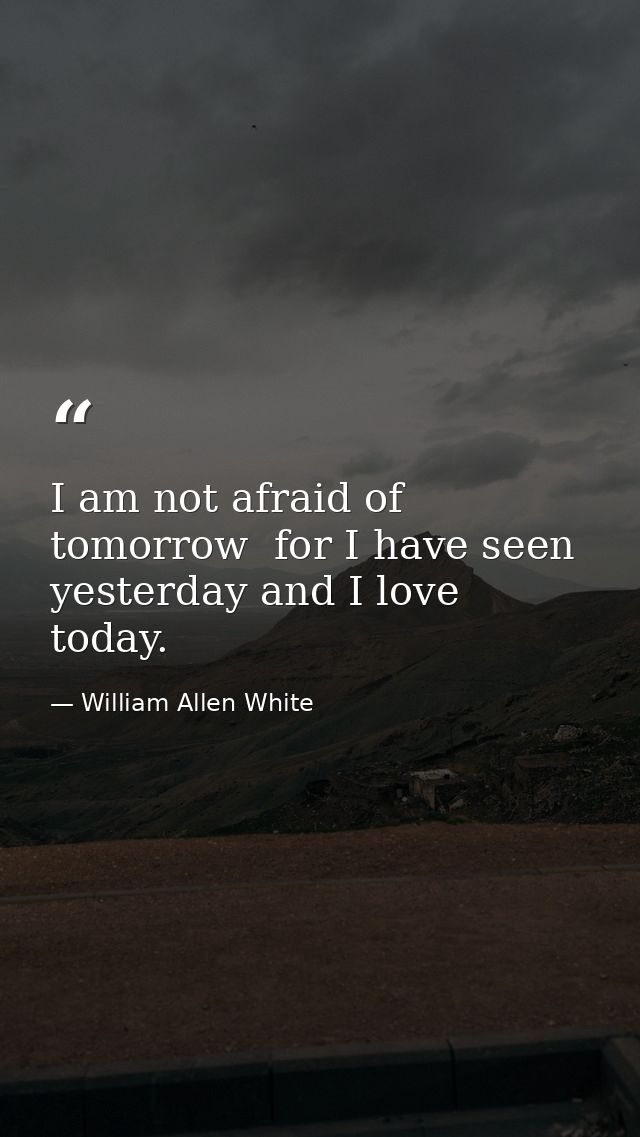 I am not afraid of tomorrow  for I have seen yesterday and I love today. — William Allen White